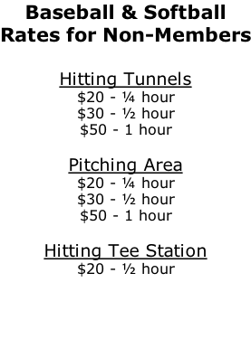 Baseball & Softball Rates for Non-Members  Hitting Tunnels $20 - ¼ hour $30 - ½ hour $50 - 1 hour  Pitching Area $20 - ¼ hour $30 - ½ hour $50 - 1 hour  Hitting Tee Station $20 - ½ hour